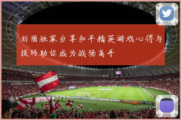 刘丽独家分享和平精英游戏心得与技巧助你成为战场高手