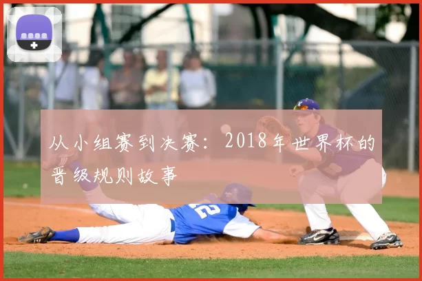 从小组赛到决赛:2018年世界杯的晋级规则故事