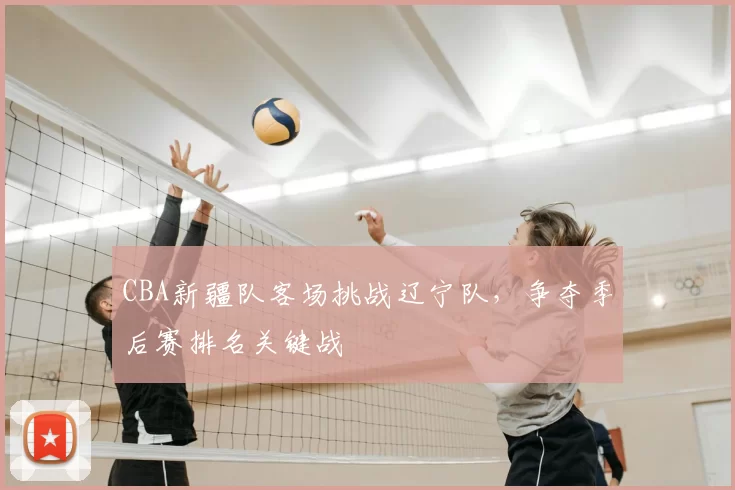 CBA新疆队客场挑战辽宁队,争夺季后赛排名关键战