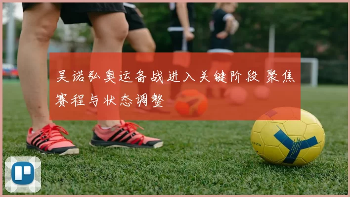 吴诺弘奥运备战进入关键阶段 聚焦赛程与状态调整
