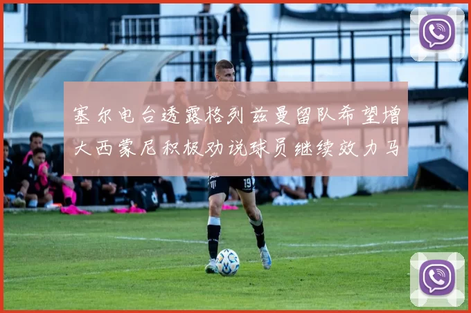 塞尔电台透露格列兹曼留队希望增大西蒙尼积极劝说球员继续效力马竞