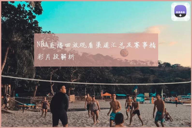 NBA直播回放观看渠道汇总及赛事精彩片段解析