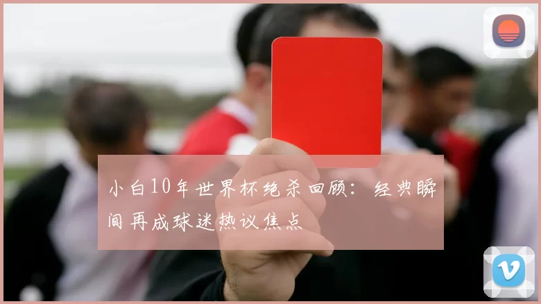 小白10年世界杯绝杀回顾：经典瞬间再成球迷热议焦点