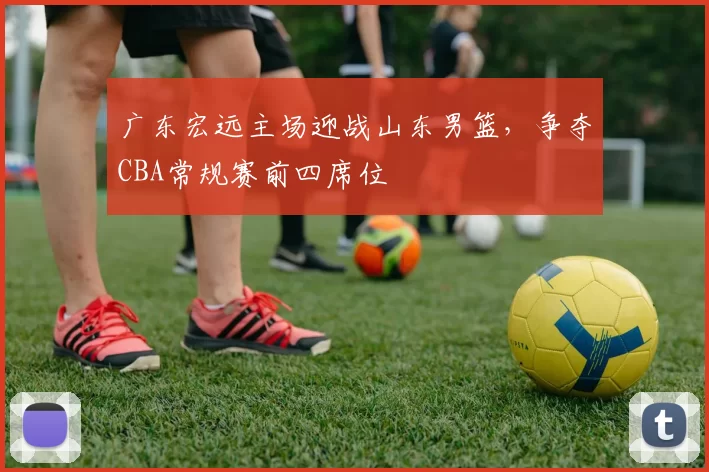 广东宏远主场迎战山东男篮,争夺CBA常规赛前四席位