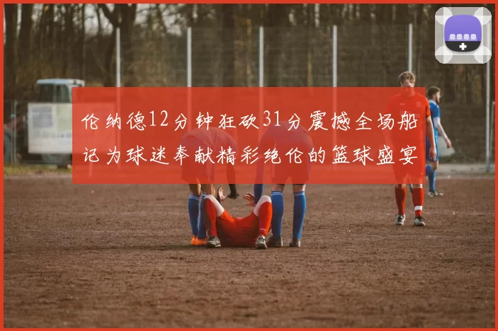 伦纳德12分钟狂砍31分震撼全场船记为球迷奉献精彩绝伦的篮球盛宴