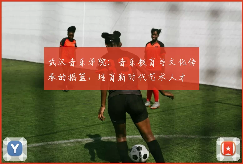 武汉音乐学院：音乐教育与文化传承的摇篮，培育新时代艺术人才