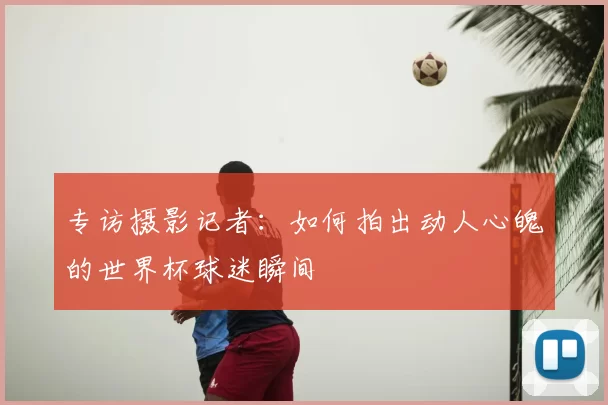 专访摄影记者：如何拍出动人心魄的世界杯球迷瞬间