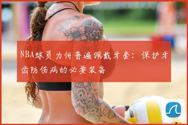 NBA球员为何普遍佩戴牙套：保护牙齿防伤病的必要装备