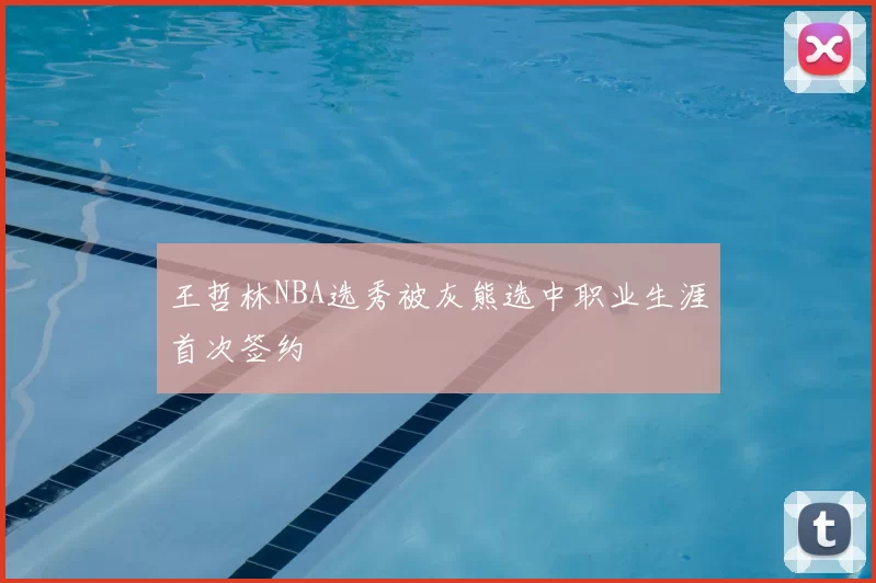 王哲林NBA选秀被灰熊选中职业生涯首次签约