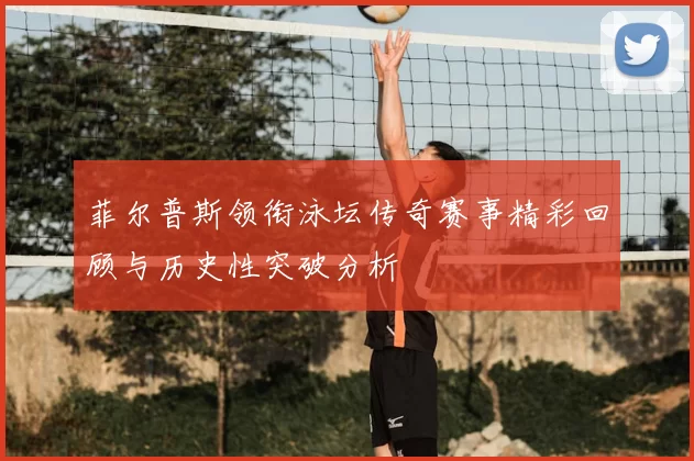 菲尔普斯领衔泳坛传奇赛事精彩回顾与历史性突破分析