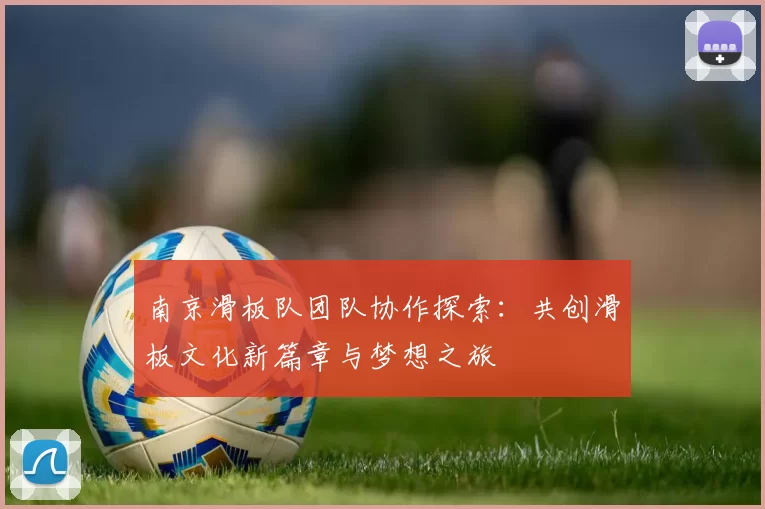 南京滑板队团队协作探索:共创滑板文化新篇章与梦想之旅