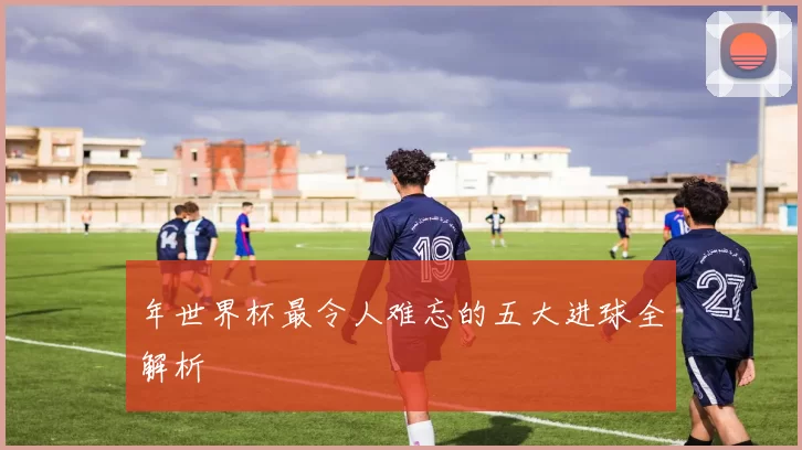 年世界杯最令人难忘的五大进球全解析