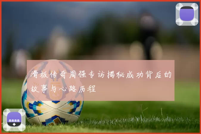 滑板传奇周强专访揭秘成功背后的故事与心路历程