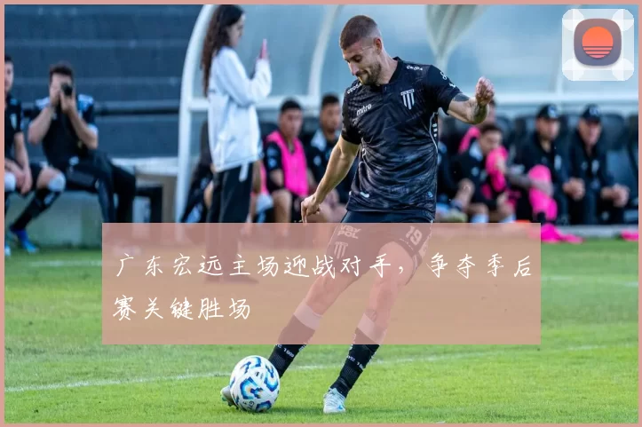 广东宏远主场迎战对手,争夺季后赛关键胜场