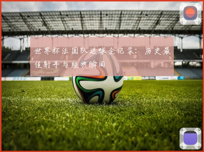 世界杯法国队进球全记录:历史最佳射手与经典瞬间
