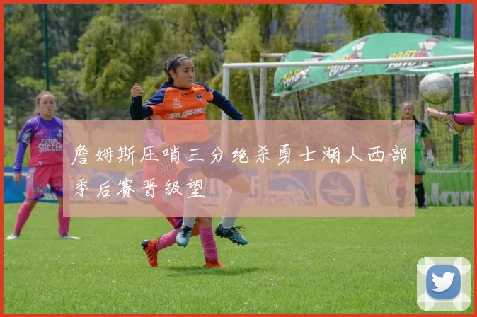 詹姆斯压哨三分绝杀勇士湖人西部季后赛晋级望