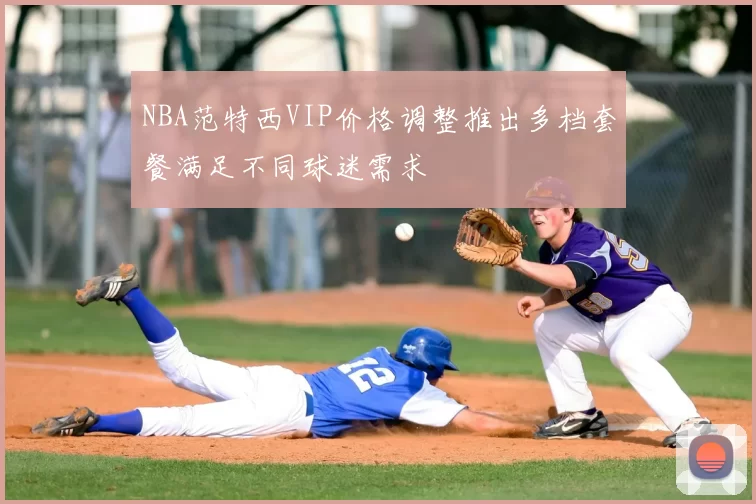 NBA范特西VIP价格调整推出多档套餐满足不同球迷需求