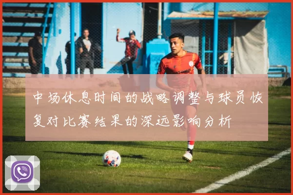 中场休息时间的战略调整与球员恢复对比赛结果的深远影响分析
