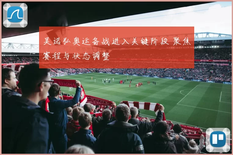 吴诺弘奥运备战进入关键阶段 聚焦赛程与状态调整