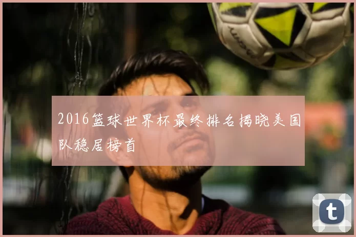 2016篮球世界杯最终排名揭晓美国队稳居榜首