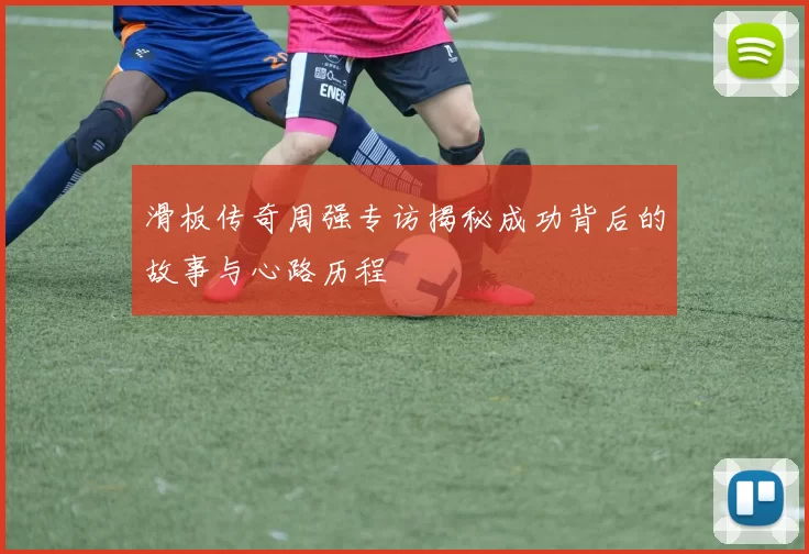滑板传奇周强专访揭秘成功背后的故事与心路历程
