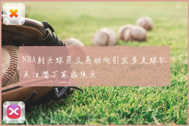 NBA刺头球员交易动向引发多支球队关注潜下家成焦点
