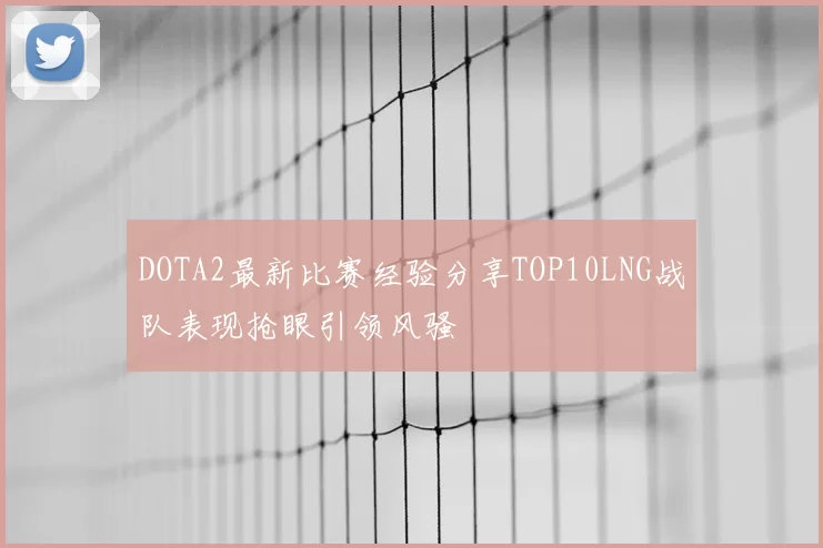 DOTA2最新比赛经验分享TOP10LNG战队表现抢眼引领风骚