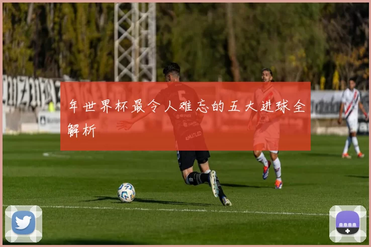 年世界杯最令人难忘的五大进球全解析