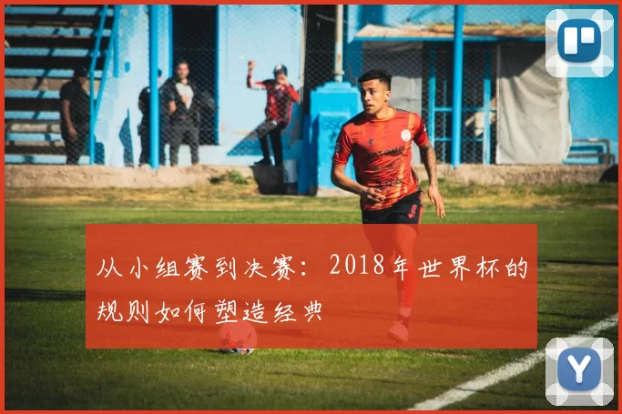 从小组赛到决赛：2018年世界杯的规则如何塑造经典