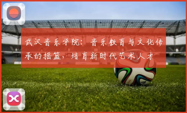 武汉音乐学院：音乐教育与文化传承的摇篮，培育新时代艺术人才