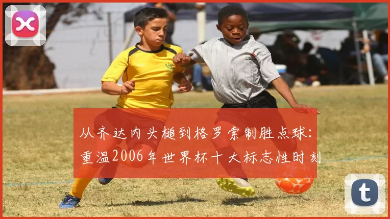 从齐达内头槌到格罗索制胜点球：重温2006年世界杯十大标志性时刻