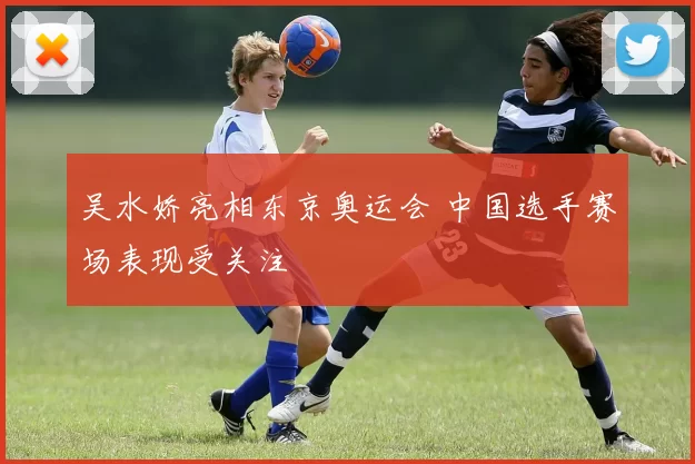 吴水娇亮相东京奥运会 中国选手赛场表现受关注