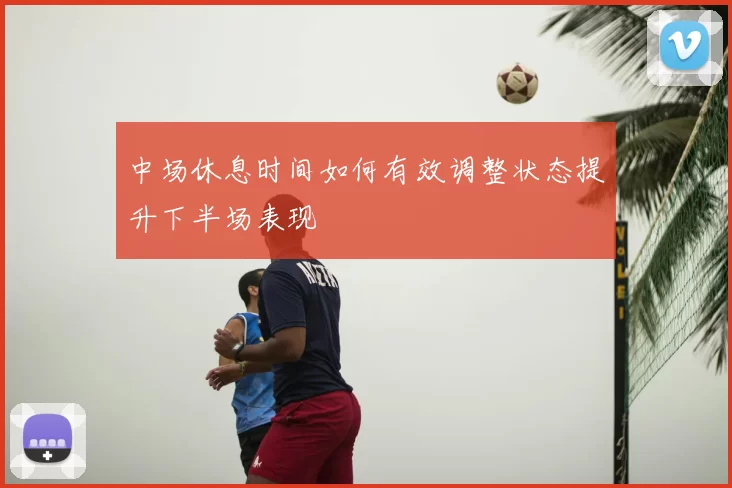 中场休息时间如何有效调整状态提升下半场表现