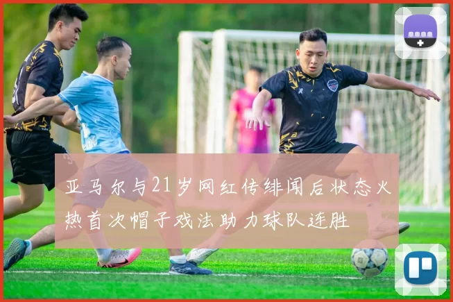 亚马尔与21岁网红传绯闻后状态火热首次帽子戏法助力球队连胜