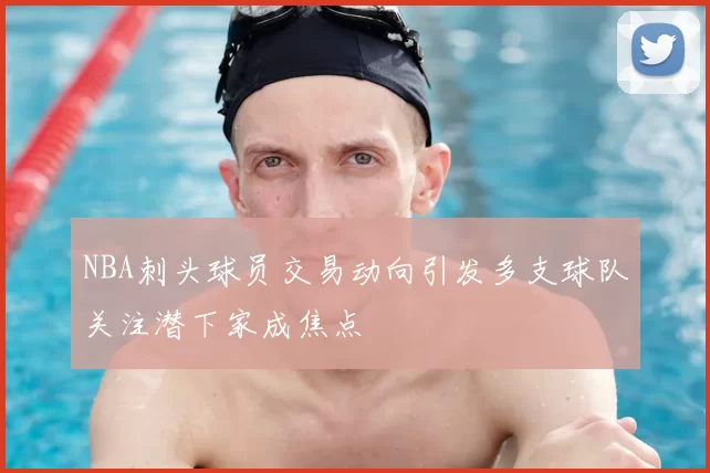 NBA刺头球员交易动向引发多支球队关注潜下家成焦点