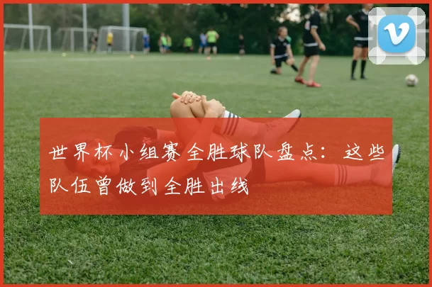 世界杯小组赛全胜球队盘点：这些队伍曾做到全胜出线