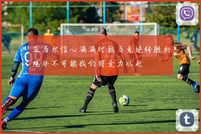 亚马尔信心满满对抗马竞逆转胜利绝非不可能我们将全力以赴
