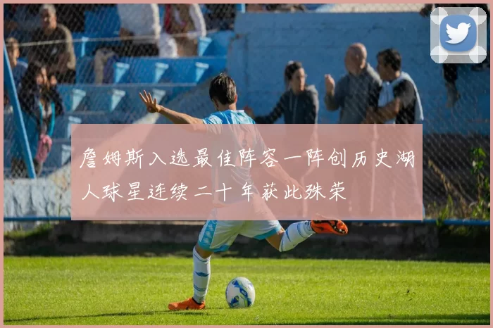 詹姆斯入选最佳阵容一阵创历史湖人球星连续二十年获此殊荣