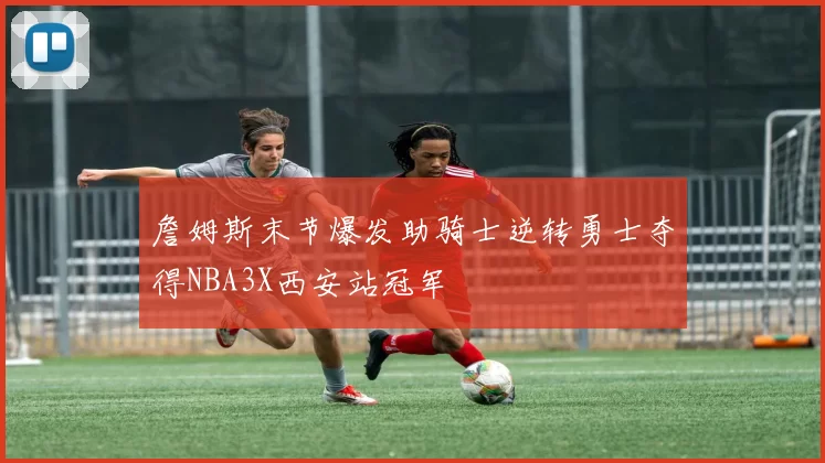 詹姆斯末节爆发助骑士逆转勇士夺得NBA3X西安站冠军
