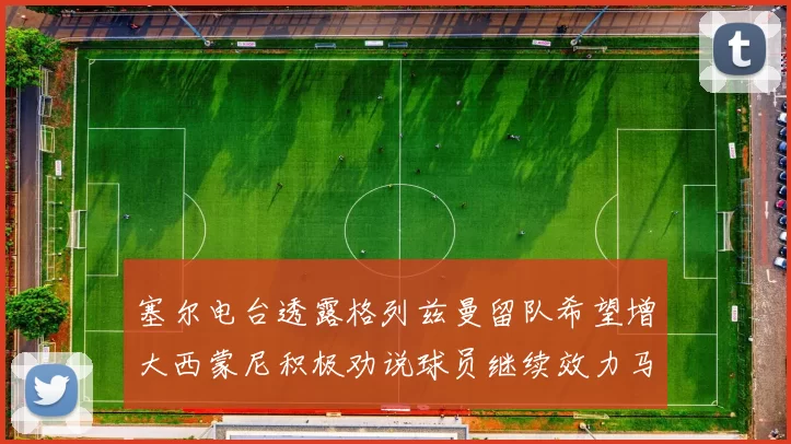 塞尔电台透露格列兹曼留队希望增大西蒙尼积极劝说球员继续效力马竞