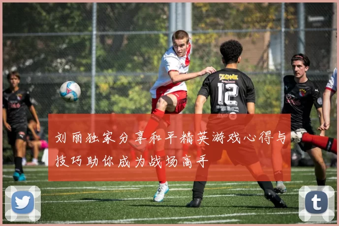 刘丽独家分享和平精英游戏心得与技巧助你成为战场高手