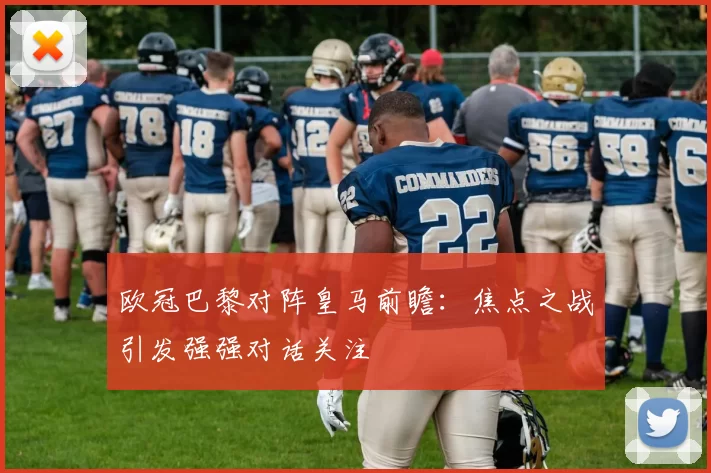 欧冠巴黎对阵皇马前瞻：焦点之战引发强强对话关注
