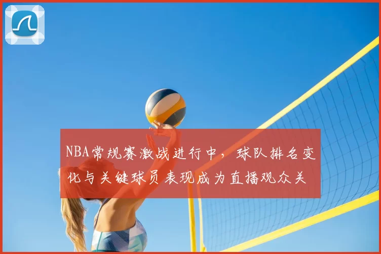 NBA常规赛激战进行中，球队排名变化与关键球员表现成为直播观众关注焦点