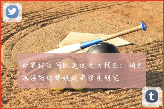 世界杯法国队进攻火力预测:姆巴佩领衔的锋线效率深度研究