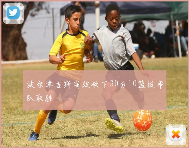 波尔津吉斯高效砍下30分10篮板率队取胜