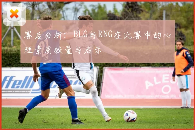 赛后分析：BLG与RNG在比赛中的心理素质较量与启示
