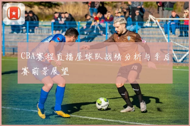 CBA赛程直播屋球队战绩分析与季后赛前景展望