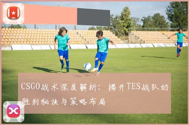 CSGO战术深度解析：揭开TES战队的胜利秘诀与策略布局