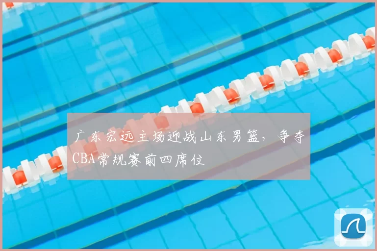 广东宏远主场迎战山东男篮，争夺CBA常规赛前四席位