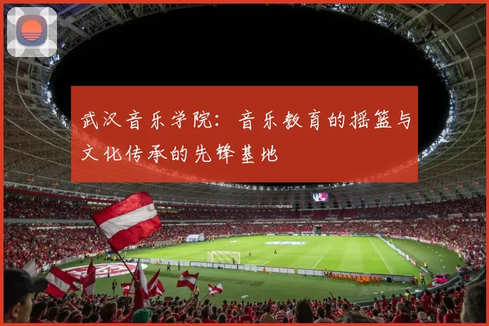 武汉音乐学院：音乐教育的摇篮与文化传承的先锋基地